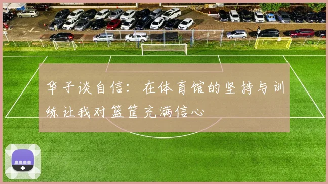 华子谈自信：在体育馆的坚持与训练让我对篮筐充满信心