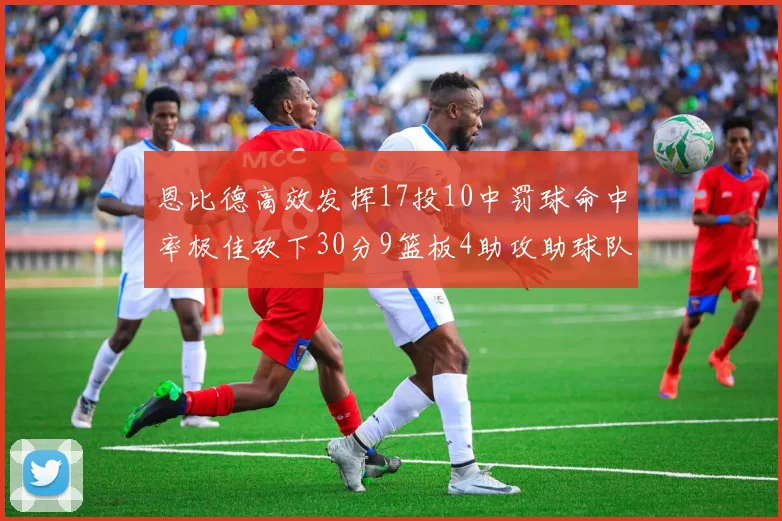 恩比德高效发挥17投10中罚球命中率极佳砍下30分9篮板4助攻助球队获胜