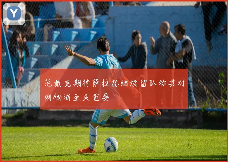 范戴克期待萨拉赫继续留队称其对利物浦至关重要