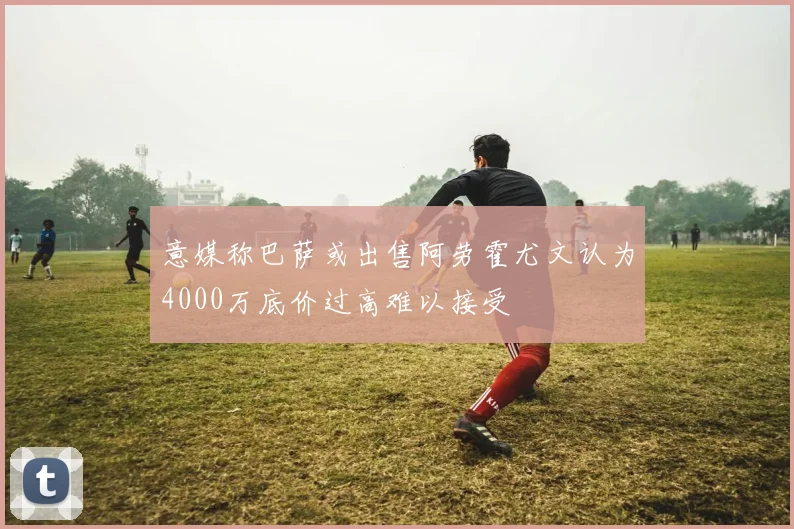 意媒称巴萨或出售阿劳霍尤文认为4000万底价过高难以接受