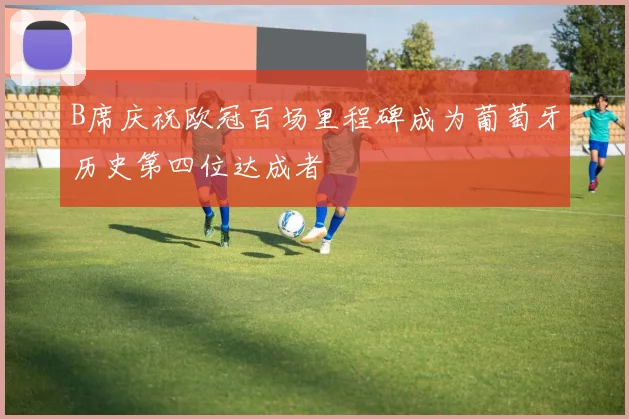 B席庆祝欧冠百场里程碑成为葡萄牙历史第四位达成者