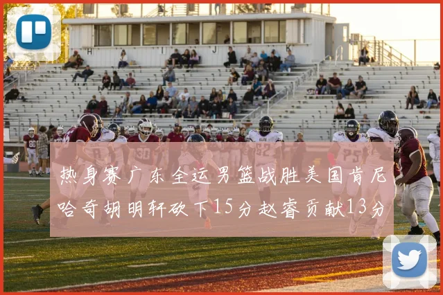 热身赛广东全运男篮战胜美国肯尼哈奇胡明轩砍下15分赵睿贡献13分