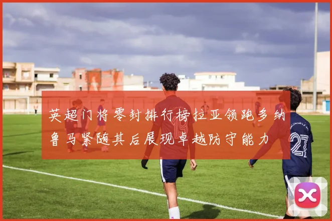 英超门将零封排行榜拉亚领跑多纳鲁马紧随其后展现卓越防守能力