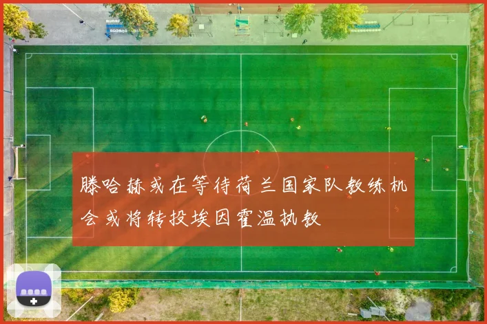 滕哈赫或在等待荷兰国家队教练机会或将转投埃因霍温执教