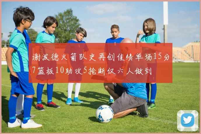 谢泼德火箭队史再创佳绩单场15分7篮板10助攻5抢断仅六人做到