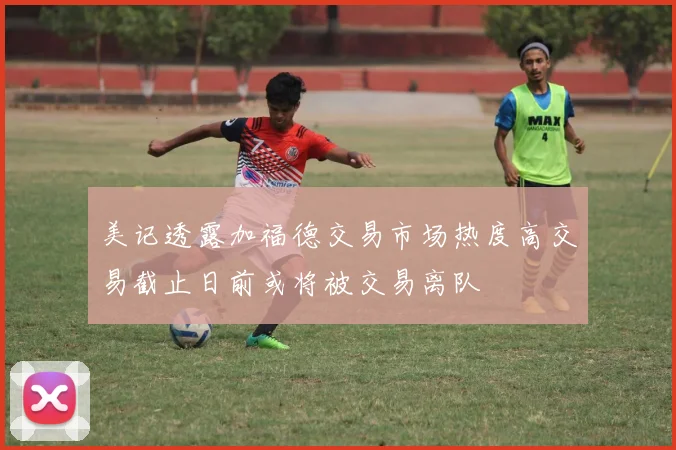 美记透露加福德交易市场热度高交易截止日前或将被交易离队