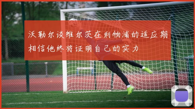 沃勒尔谈维尔茨在利物浦的适应期相信他终将证明自己的实力