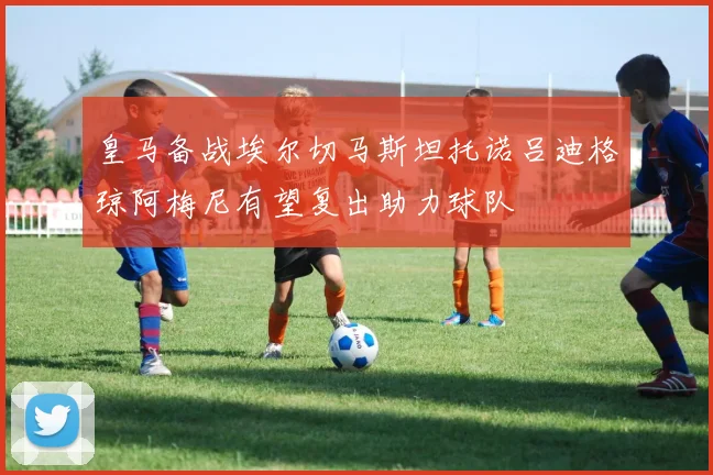 皇马备战埃尔切马斯坦托诺吕迪格琼阿梅尼有望复出助力球队