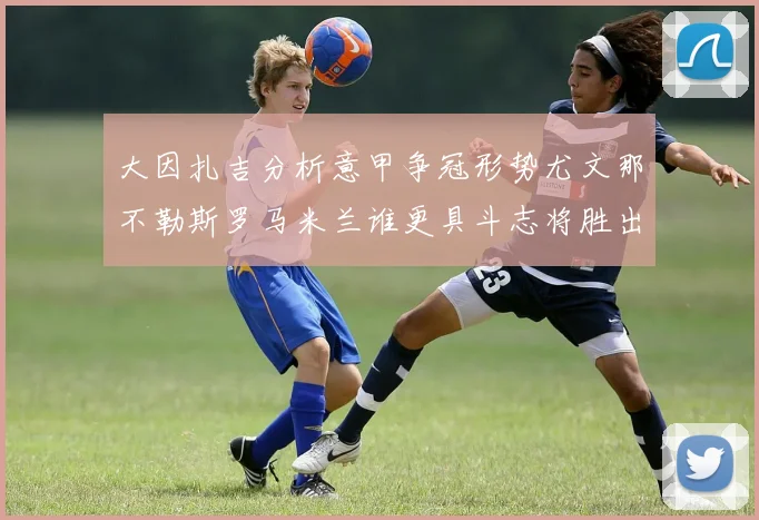 大因扎吉分析意甲争冠形势尤文那不勒斯罗马米兰谁更具斗志将胜出