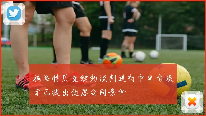 施洛特贝克续约谈判进行中里肯表示已提出优厚合同条件