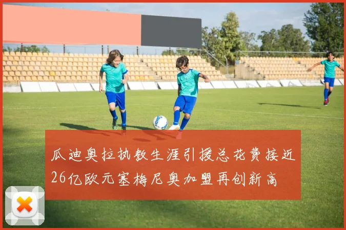 瓜迪奥拉执教生涯引援总花费接近26亿欧元塞梅尼奥加盟再创新高