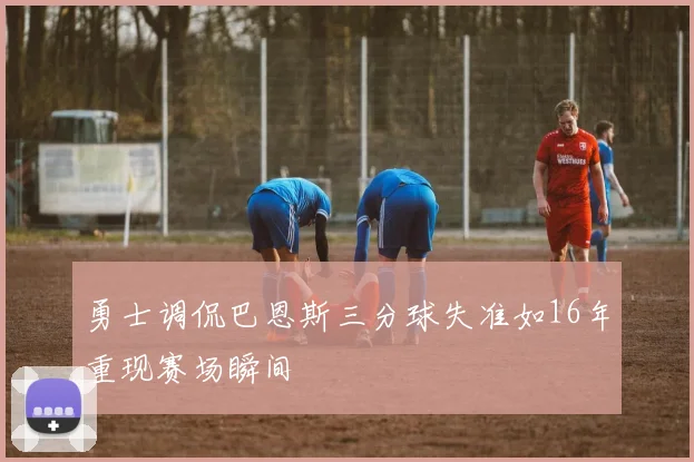 勇士调侃巴恩斯三分球失准如16年重现赛场瞬间