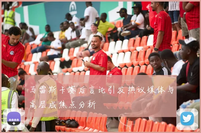 马雷斯卡赛后言论引发热议媒体与高层成焦点分析