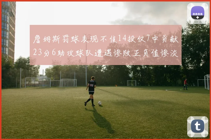 詹姆斯罚球表现不佳14投仅7中贡献23分6助攻球队遭遇惨败正负值惨淡18