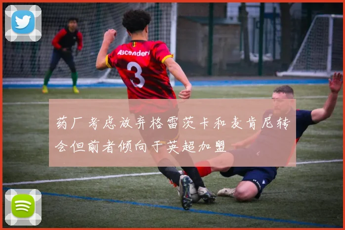 药厂考虑放弃格雷茨卡和麦肯尼转会但前者倾向于英超加盟