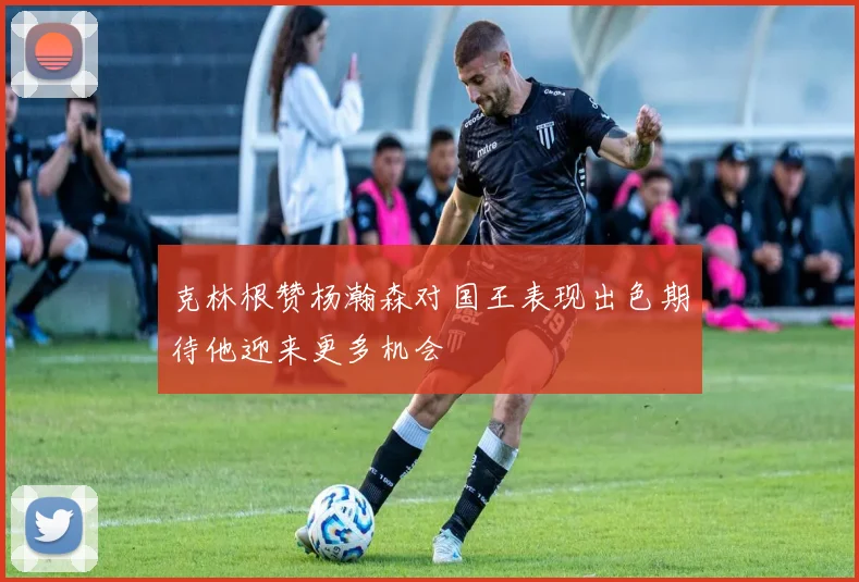 克林根赞杨瀚森对国王表现出色期待他迎来更多机会