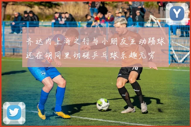 齐达内上海之行与小朋友互动踢球还在胡同里切磋乒乓球乐趣无穷