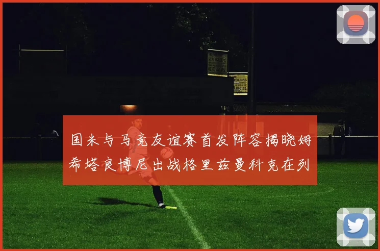 国米与马竞友谊赛首发阵容揭晓姆希塔良博尼出战格里兹曼科克在列