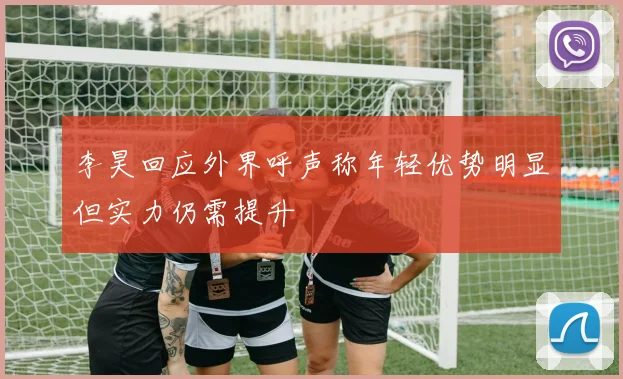 李昊回应外界呼声称年轻优势明显但实力仍需提升