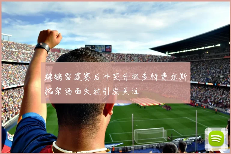 鹈鹕雷霆赛后冲突升级多特费尔斯掐架场面失控引发关注