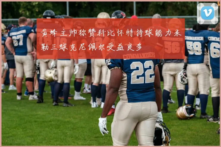 黄蜂主帅称赞科比怀特持球能力米勒三球克尼佩尔受益良多