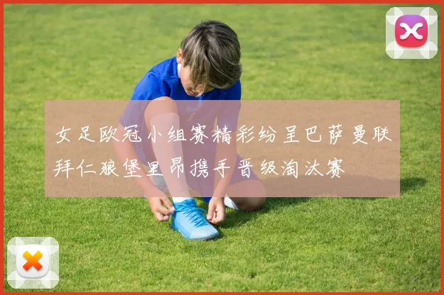 女足欧冠小组赛精彩纷呈巴萨曼联拜仁狼堡里昂携手晋级淘汰赛