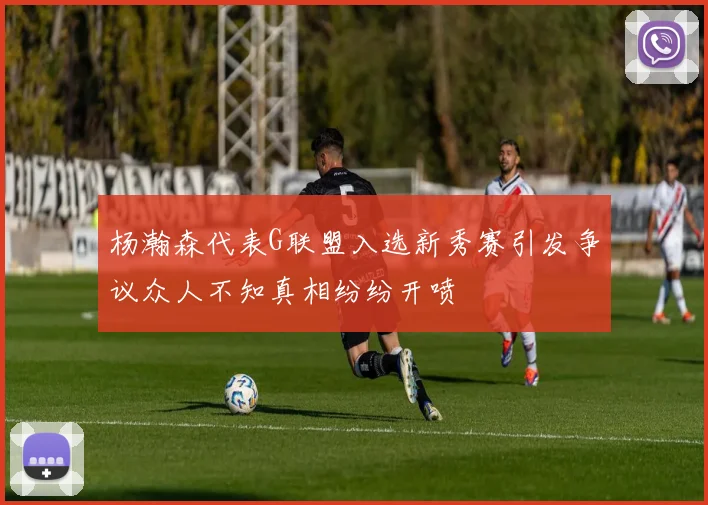 杨瀚森代表G联盟入选新秀赛引发争议众人不知真相纷纷开喷