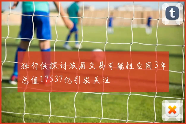 独行侠探讨浓眉交易可能性合同3年总值17537亿引发关注