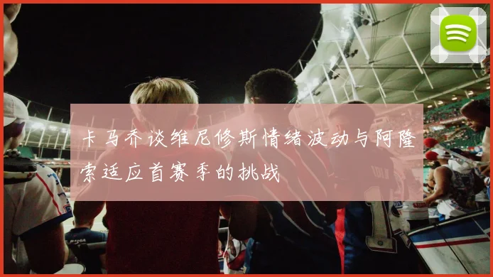 卡马乔谈维尼修斯情绪波动与阿隆索适应首赛季的挑战
