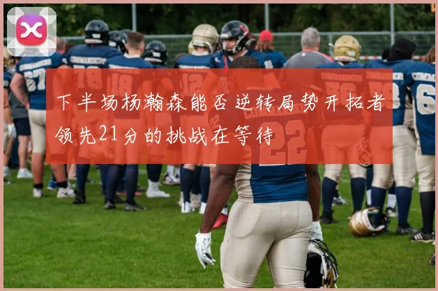 下半场杨瀚森能否逆转局势开拓者领先21分的挑战在等待