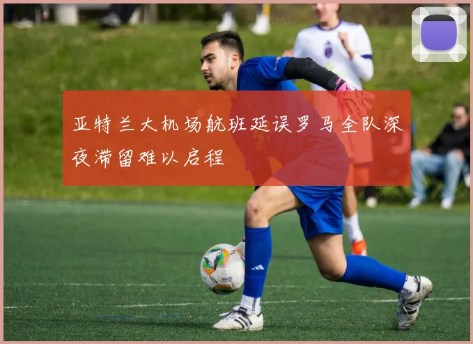 亚特兰大机场航班延误罗马全队深夜滞留难以启程